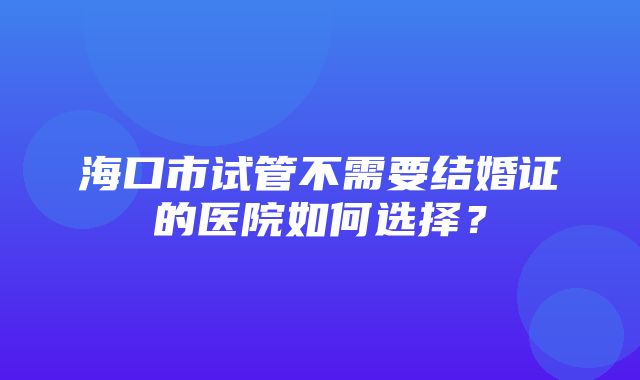 海口市试管不需要结婚证的医院如何选择？