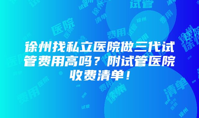 徐州找私立医院做三代试管费用高吗？附试管医院收费清单！