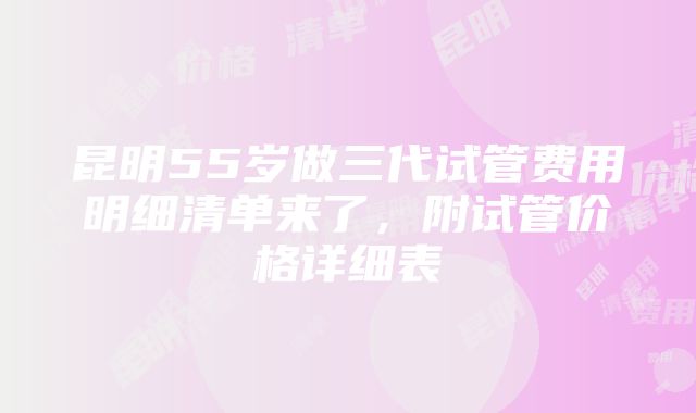 昆明55岁做三代试管费用明细清单来了，附试管价格详细表