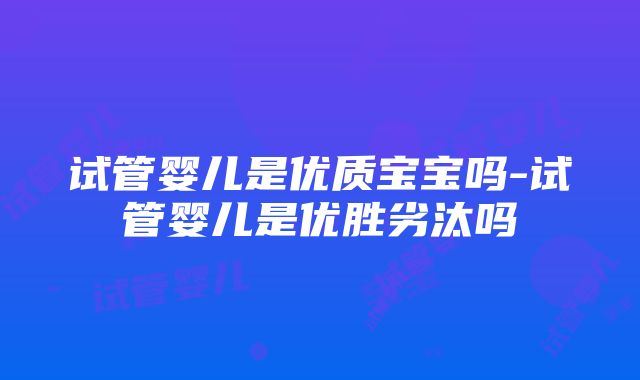 试管婴儿是优质宝宝吗-试管婴儿是优胜劣汰吗