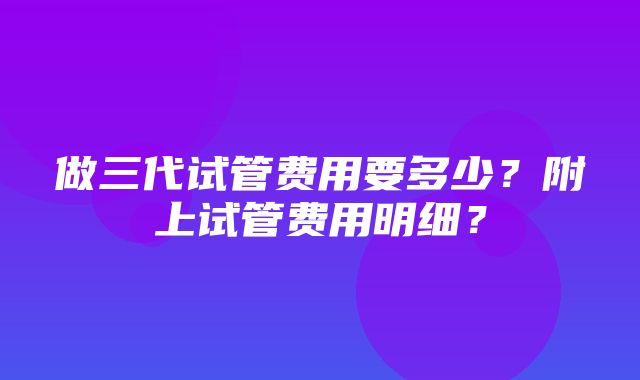 做三代试管费用要多少？附上试管费用明细？