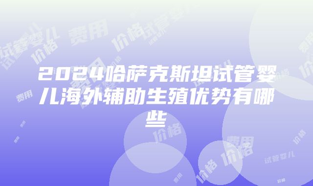 2024哈萨克斯坦试管婴儿海外辅助生殖优势有哪些