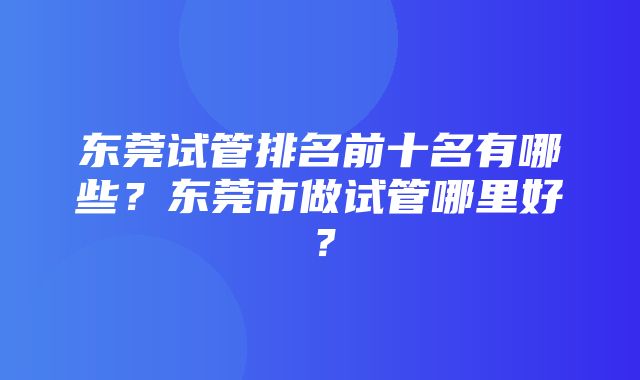 东莞试管排名前十名有哪些？东莞市做试管哪里好？