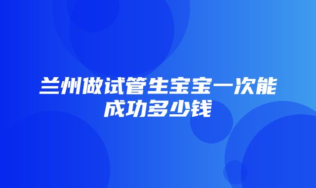 兰州做试管生宝宝一次能成功多少钱