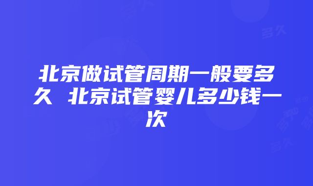 北京做试管周期一般要多久 北京试管婴儿多少钱一次