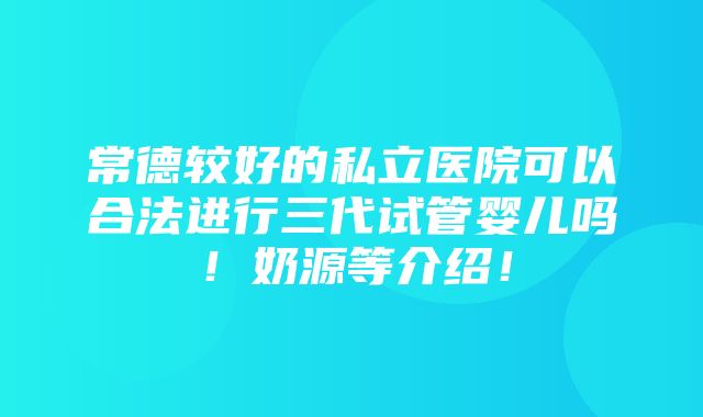 常德较好的私立医院可以合法进行三代试管婴儿吗！奶源等介绍！