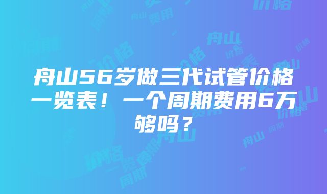 舟山56岁做三代试管价格一览表！一个周期费用6万够吗？