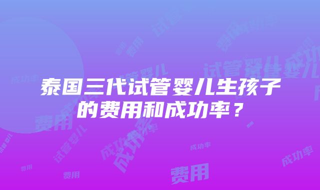 泰国三代试管婴儿生孩子的费用和成功率？