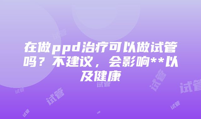 在做ppd治疗可以做试管吗？不建议，会影响**以及健康