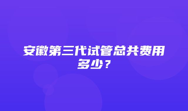 安徽第三代试管总共费用多少？