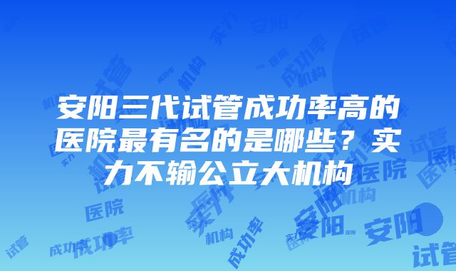 安阳三代试管成功率高的医院最有名的是哪些？实力不输公立大机构