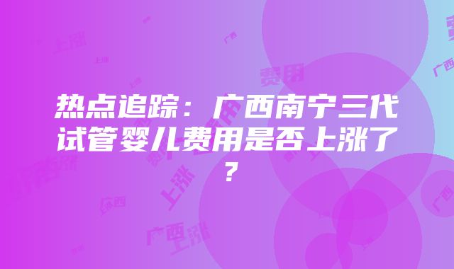 热点追踪：广西南宁三代试管婴儿费用是否上涨了？