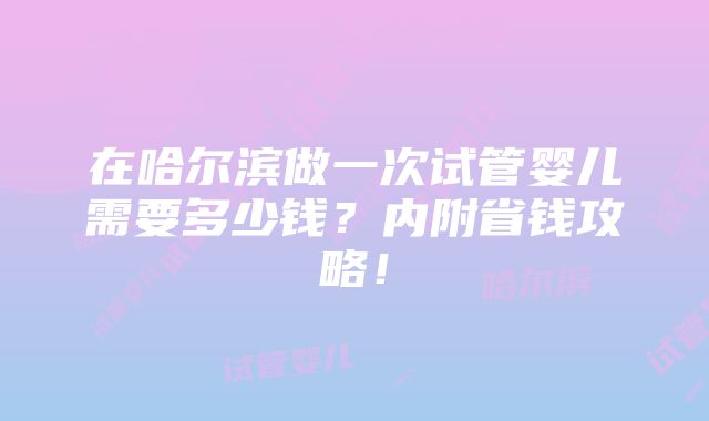 在哈尔滨做一次试管婴儿需要多少钱？内附省钱攻略！