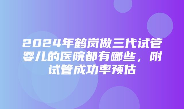 2024年鹤岗做三代试管婴儿的医院都有哪些，附试管成功率预估