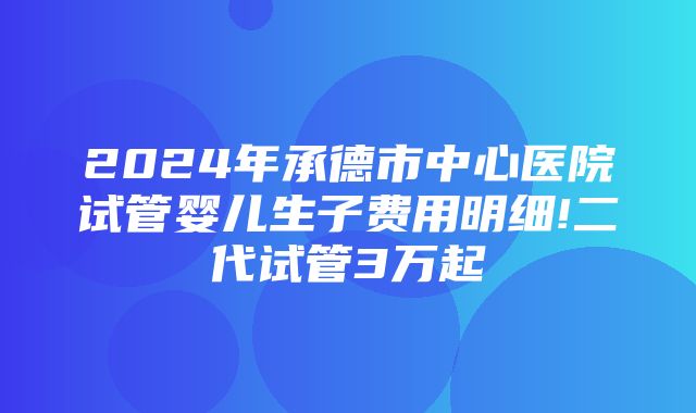 2024年承德市中心医院试管婴儿生子费用明细!二代试管3万起