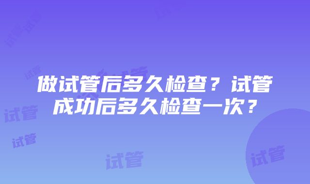 做试管后多久检查？试管成功后多久检查一次？