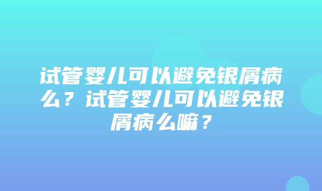 试管婴儿可以避免银屑病么？试管婴儿可以避免银屑病么嘛？