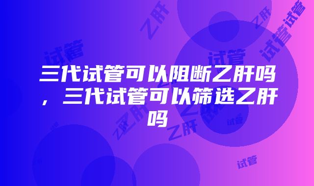 三代试管可以阻断乙肝吗，三代试管可以筛选乙肝吗