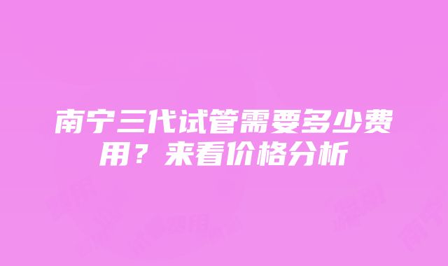 南宁三代试管需要多少费用？来看价格分析