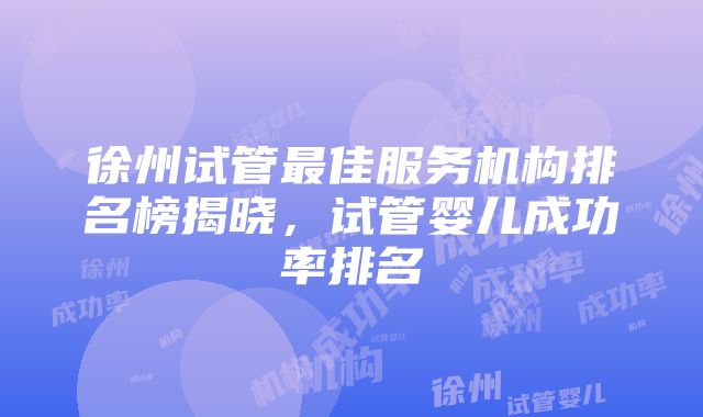 徐州试管最佳服务机构排名榜揭晓，试管婴儿成功率排名