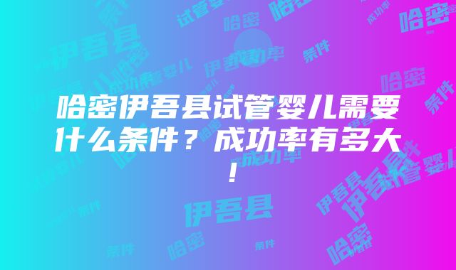 哈密伊吾县试管婴儿需要什么条件？成功率有多大！