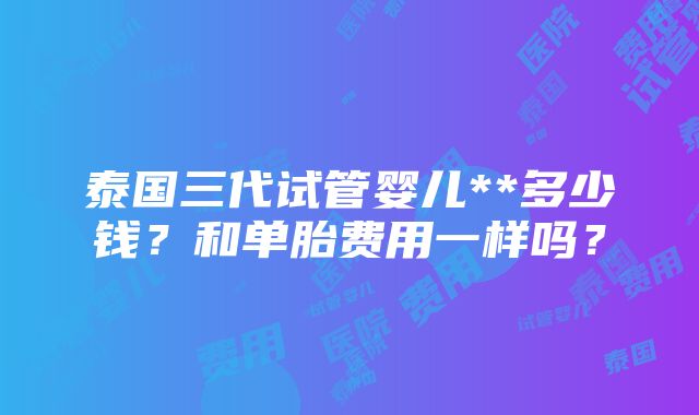 泰国三代试管婴儿**多少钱？和单胎费用一样吗？