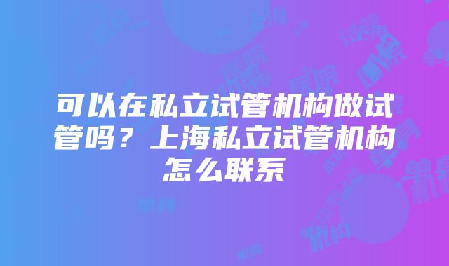 可以在私立试管机构做试管吗？上海私立试管机构怎么联系