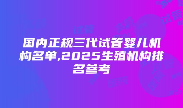 国内正规三代试管婴儿机构名单,2025生殖机构排名参考