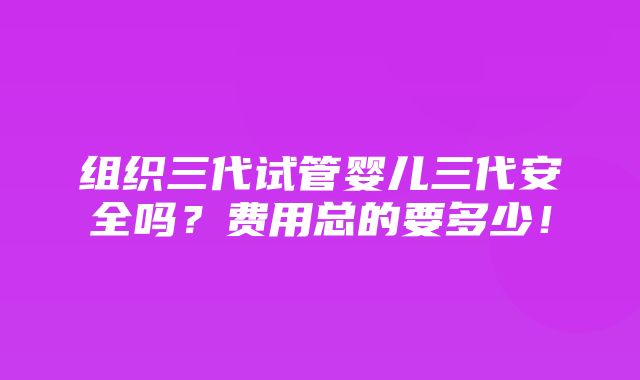 组织三代试管婴儿三代安全吗？费用总的要多少！