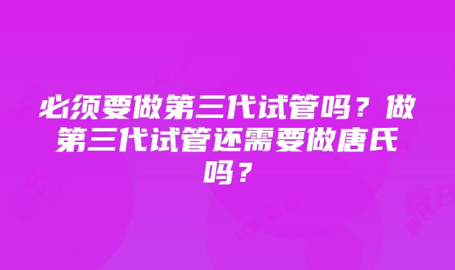 必须要做第三代试管吗？做第三代试管还需要做唐氏吗？