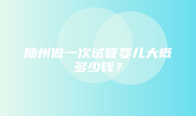 随州做一次试管婴儿大概多少钱？