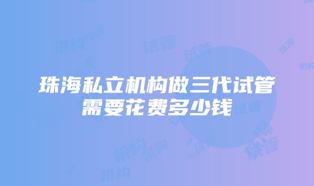 珠海私立机构做三代试管需要花费多少钱