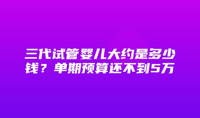 三代试管婴儿大约是多少钱？单期预算还不到5万