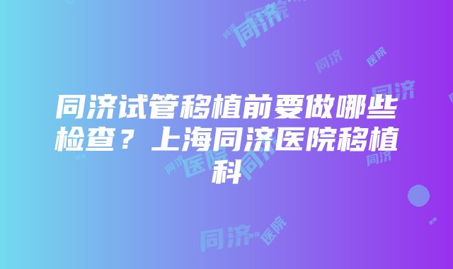 同济试管移植前要做哪些检查？上海同济医院移植科