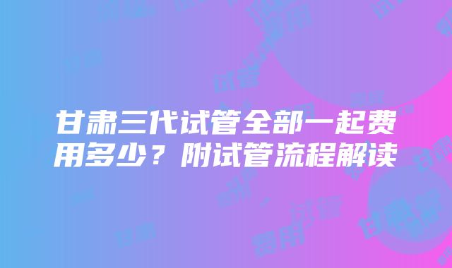 甘肃三代试管全部一起费用多少？附试管流程解读