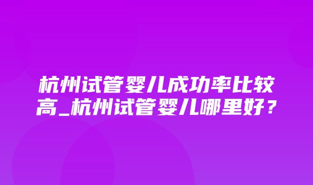 杭州试管婴儿成功率比较高_杭州试管婴儿哪里好？