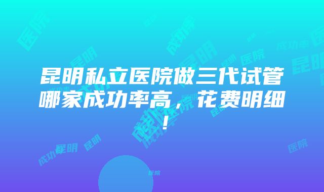 昆明私立医院做三代试管哪家成功率高，花费明细！