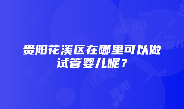 贵阳花溪区在哪里可以做试管婴儿呢？