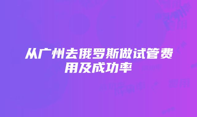 从广州去俄罗斯做试管费用及成功率