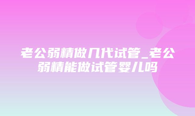 老公弱精做几代试管_老公弱精能做试管婴儿吗