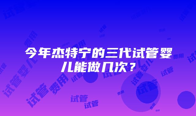 今年杰特宁的三代试管婴儿能做几次？