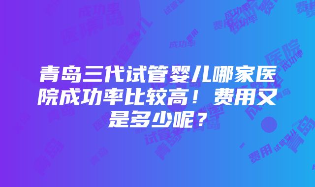 青岛三代试管婴儿哪家医院成功率比较高！费用又是多少呢？