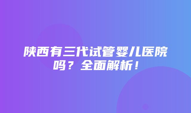 陕西有三代试管婴儿医院吗？全面解析！