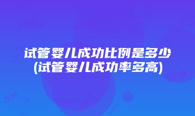 试管婴儿成功比例是多少(试管婴儿成功率多高)