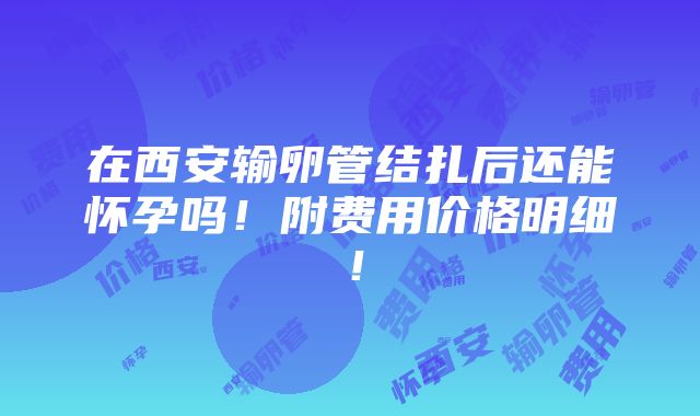 在西安输卵管结扎后还能怀孕吗！附费用价格明细！