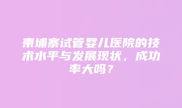 柬埔寨试管婴儿医院的技术水平与发展现状，成功率大吗？