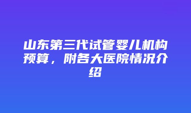 山东第三代试管婴儿机构预算，附各大医院情况介绍