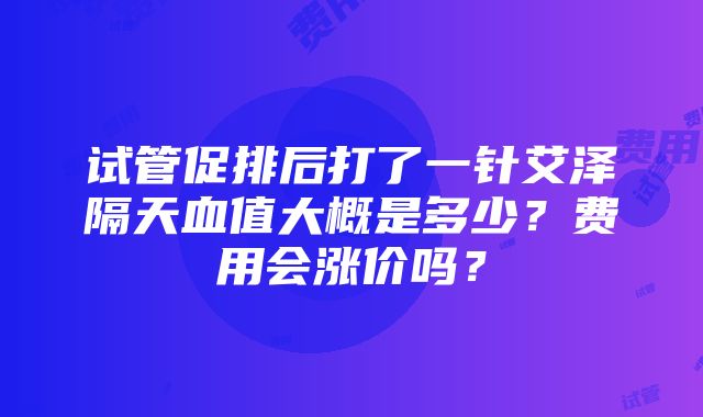 试管促排后打了一针艾泽隔天血值大概是多少？费用会涨价吗？