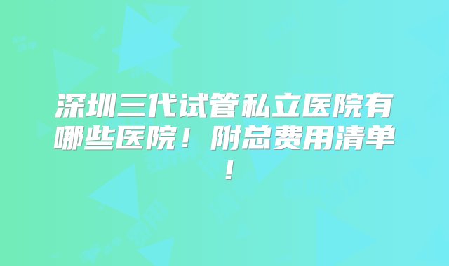 深圳三代试管私立医院有哪些医院！附总费用清单！