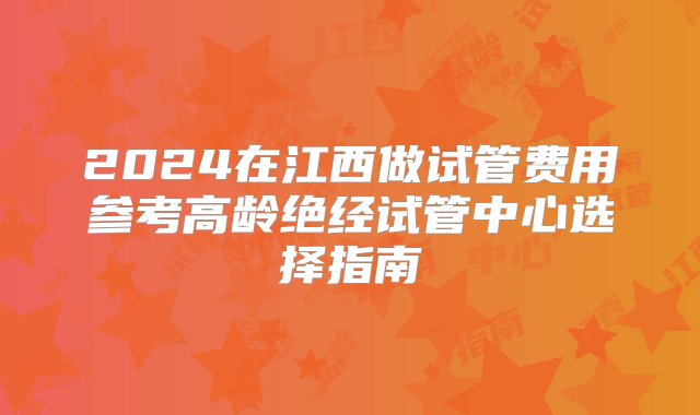 2024在江西做试管费用参考高龄绝经试管中心选择指南